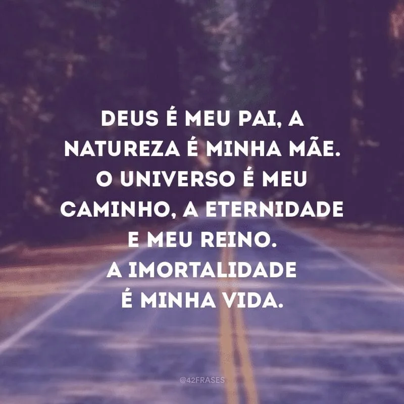 Deus é meu pai, a natureza é minha mãe. O universo é meu caminho, a eternidade e meu reino. A imortalidade é minha vida.