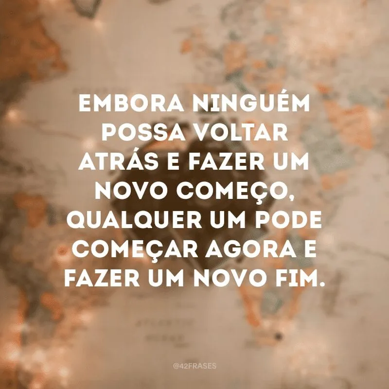 Embora ninguém possa voltar atrás e fazer um novo começo, qualquer um pode começar agora e fazer um novo fim.