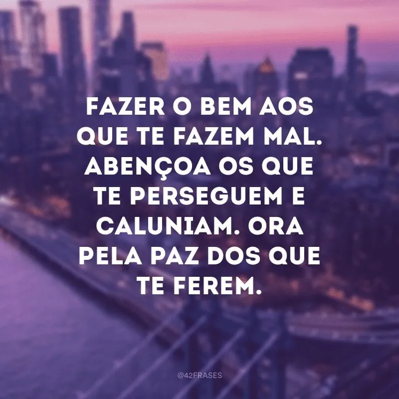 Fazer o bem aos que te fazem mal. Abençoa os que te perseguem e caluniam. Ora pela paz dos que te ferem.