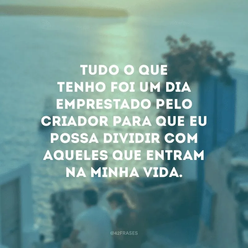 O que eu tenho não me pertence, embora faça parte de mim. Tudo o que tenho foi um dia emprestado pelo Criador para que eu possa dividir com aqueles que entram na minha vida. Ninguém cruza nosso caminho por acaso e nós não entramos na vida de alguém sem nenhuma razão.