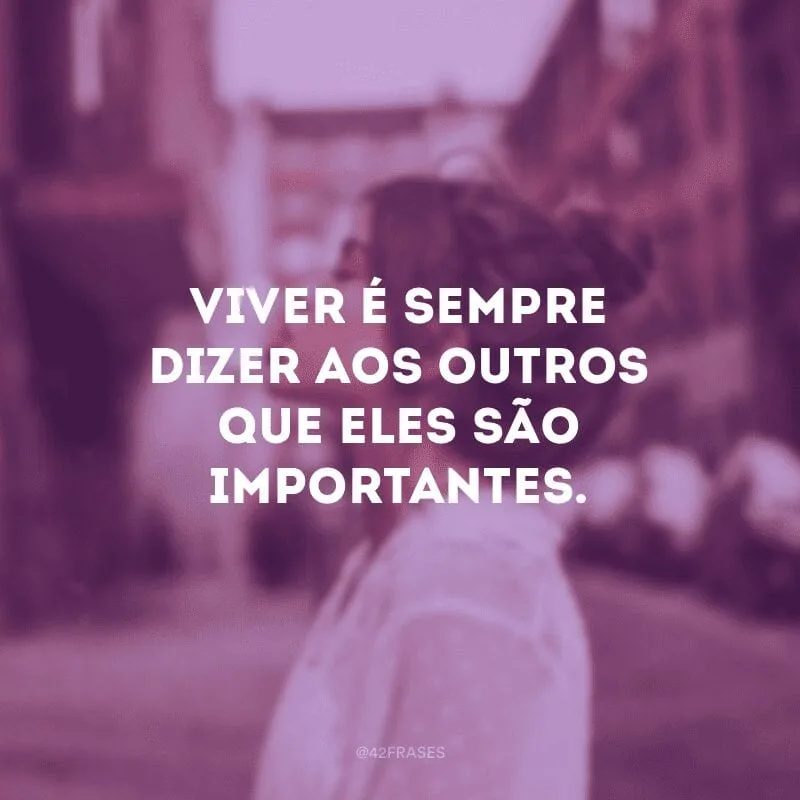 Viver é sempre dizer aos outros que eles são importantes.