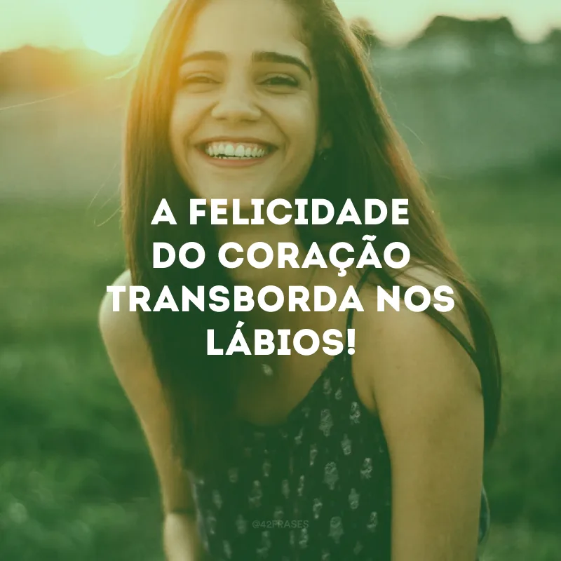 A felicidade do coração transborda nos lábios!