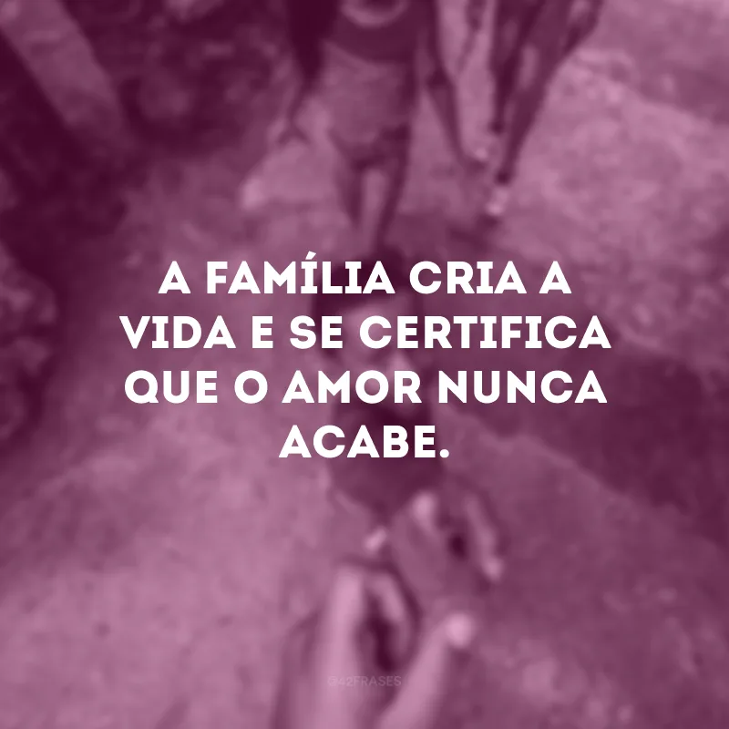 A família cria a vida e se certifica que o amor nunca acabe.