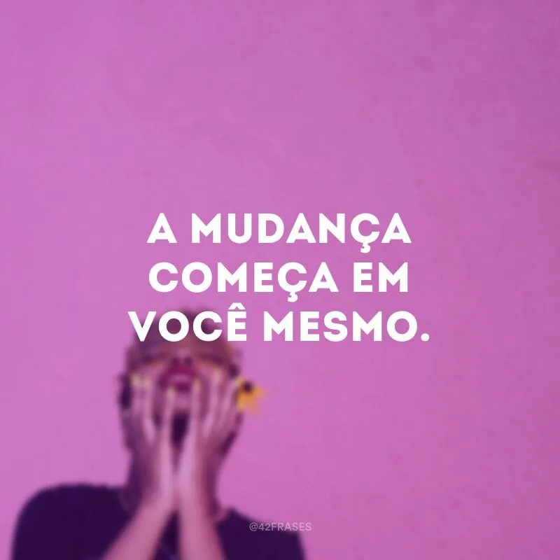 A mudança começa em você mesmo.