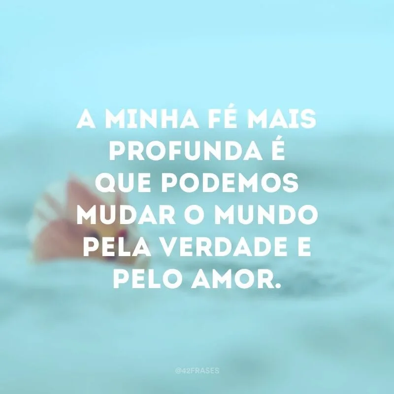 A minha fé mais profunda é que podemos mudar o mundo pela verdade e pelo amor.