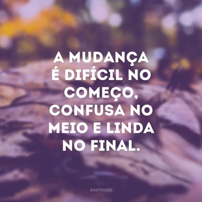 A mudança é difícil no começo, confusa no meio e linda no final.