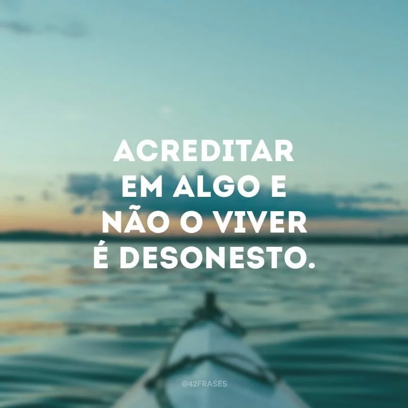 Acreditar em algo e não o viver é desonesto.