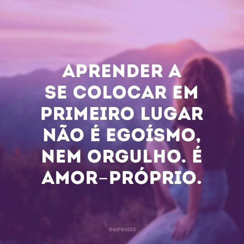 Aprender a se colocar em primeiro lugar não é egoísmo, nem orgulho. É amor-próprio.