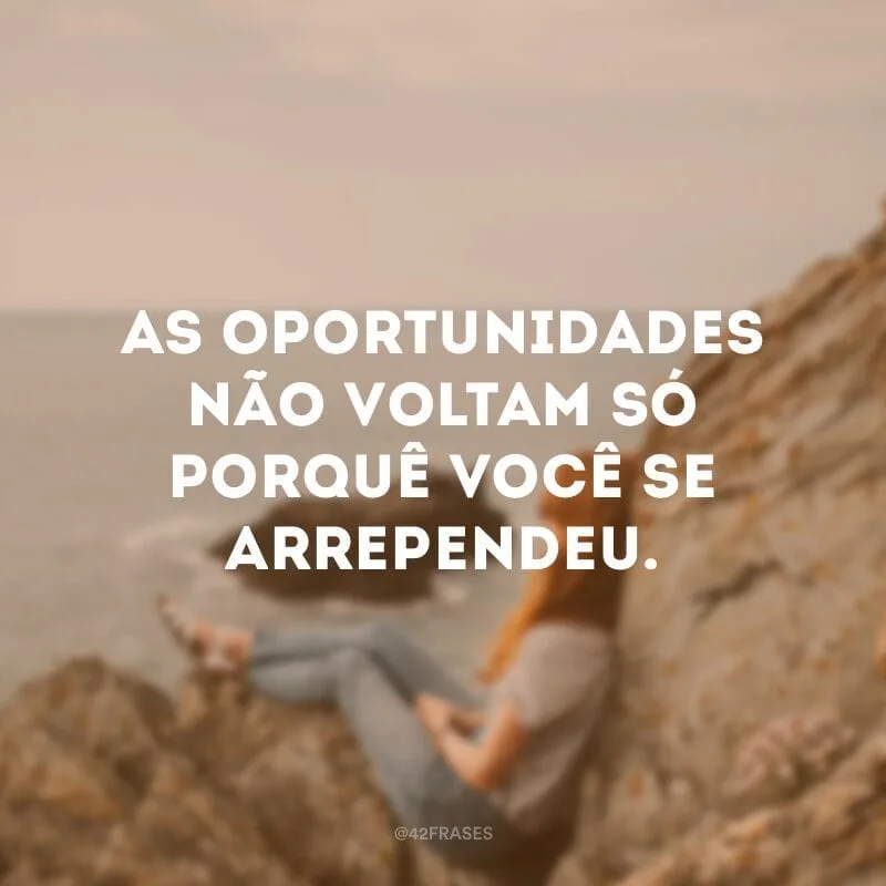 As oportunidades não voltam só porquê você se arrependeu.