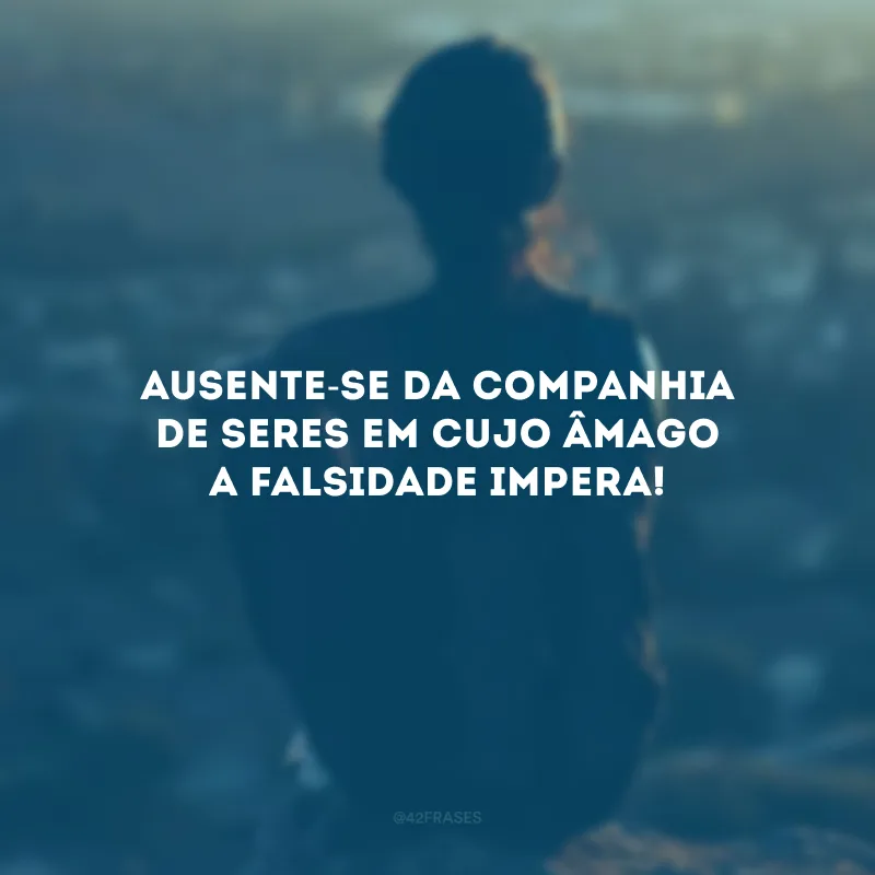 Ausente-se da companhia de seres em cujo âmago a falsidade impera!