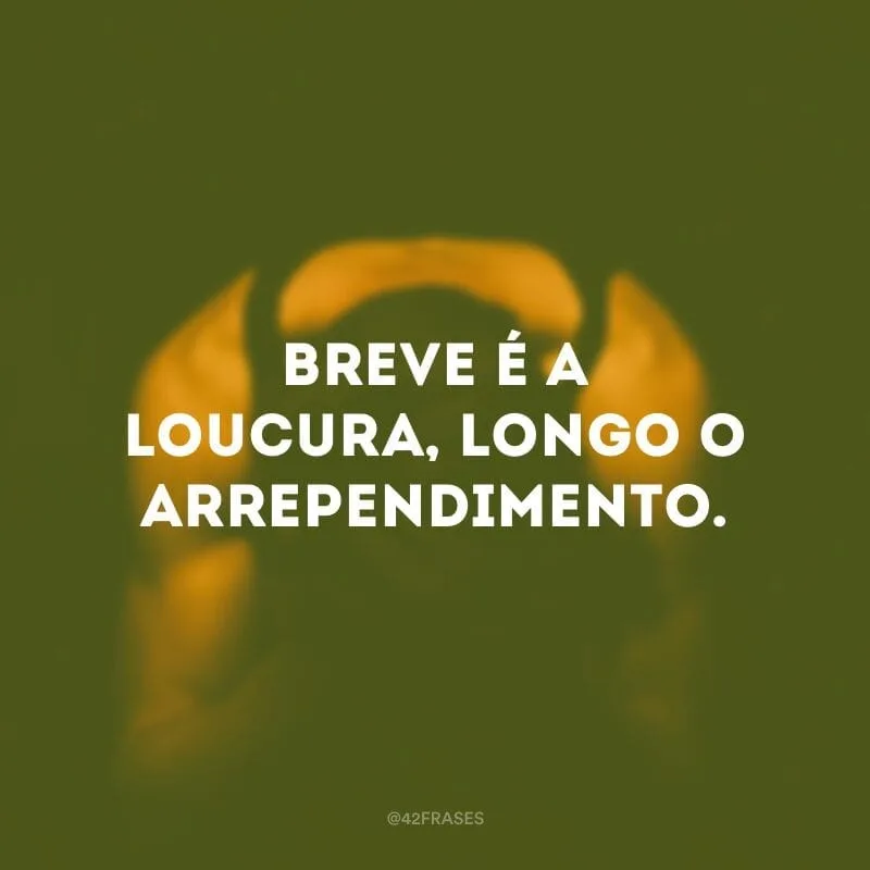 Breve é a loucura, longo o arrependimento.