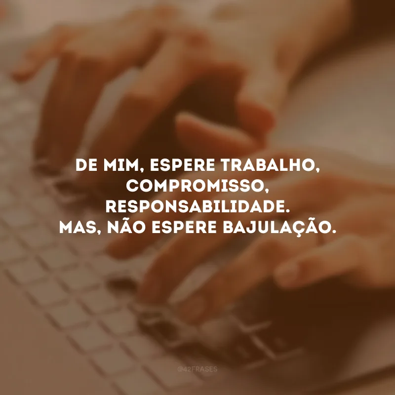 De mim, espere trabalho, compromisso, responsabilidade. Mas, não espere bajulação.