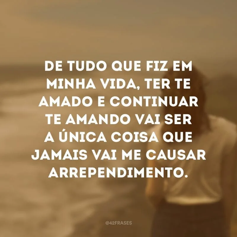 De tudo que fiz em minha vida, ter te amado e continuar te amando vai ser a única coisa que jamais vai me causar arrependimento.