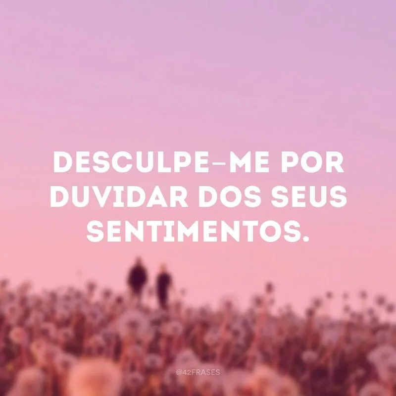 Desculpe-me por duvidar dos seus sentimentos.