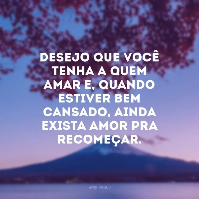 Desejo que você tenha a quem amar e, quando estiver bem cansado, ainda exista amor pra recomeçar.