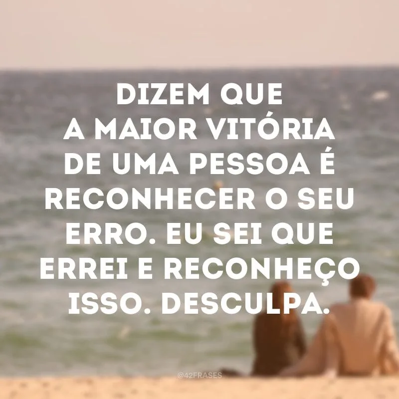 Dizem que a maior vitória de uma pessoa é reconhecer o seu erro. Eu sei que errei e reconheço isso. Desculpa.