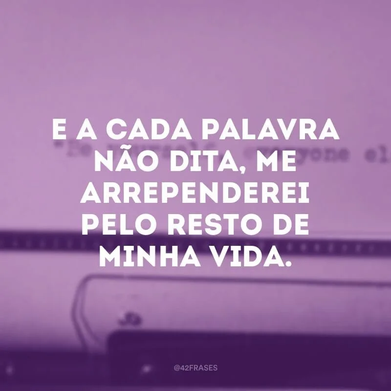 E a cada palavra não dita, me arrependerei pelo resto de minha vida.