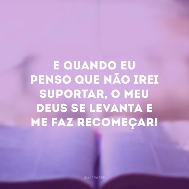 E quando eu penso que não irei suportar, o meu Deus se levanta e me faz recomeçar!