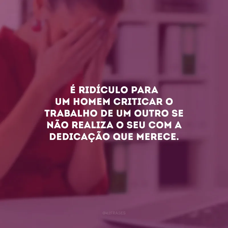 É ridículo para um homem criticar o trabalho de um outro se não realiza o seu com a dedicação que merece.