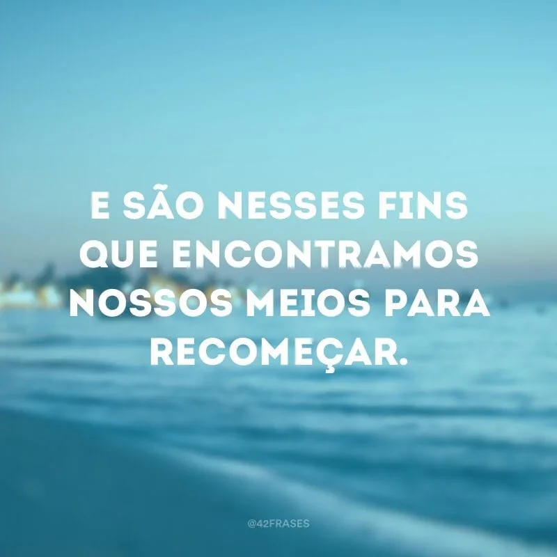 E são nesses fins que encontramos nossos meios para recomeçar.