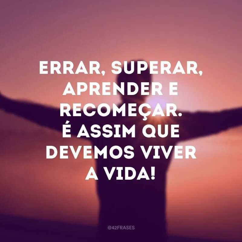 Errar, superar, aprender e recomeçar. É assim que devemos viver a vida!