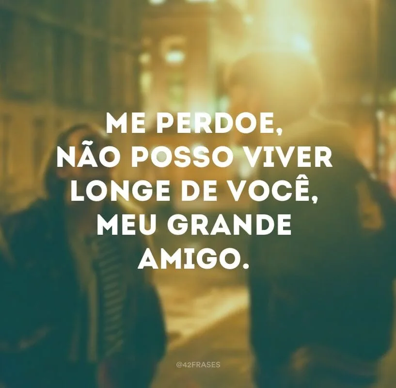 Me perdoe, não posso viver longe de você, meu grande amigo.