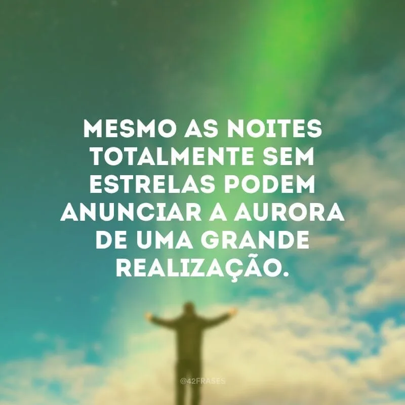 Mesmo as noites totalmente sem estrelas podem anunciar a aurora de uma grande realização.