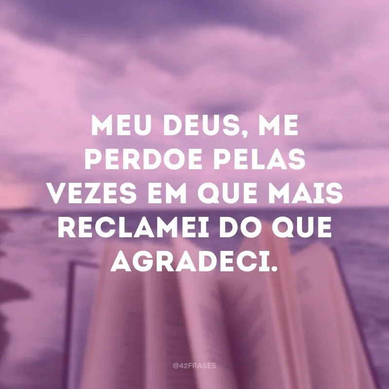 Meu Deus, me perdoe pelas vezes em que mais reclamei do que agradeci.