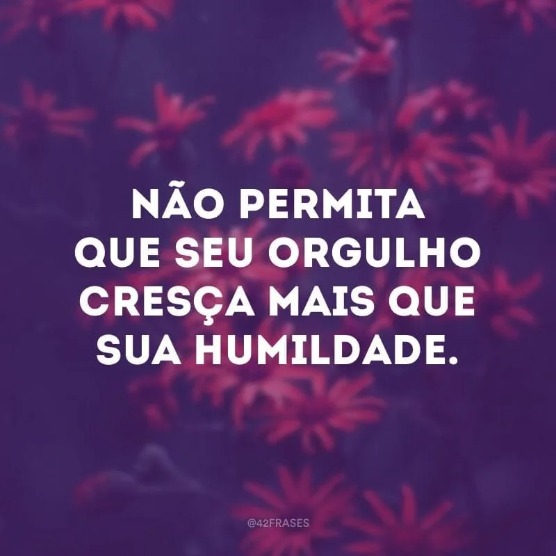 Não permita que seu orgulho cresça mais que sua humildade.
