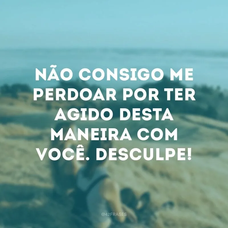Não consigo me perdoar por ter agido desta maneira com você. Desculpe!
