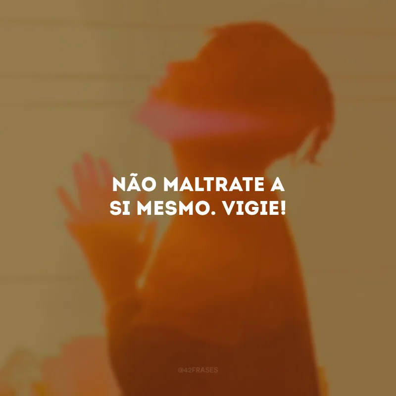 Não maltrate a si mesmo. Vigie!