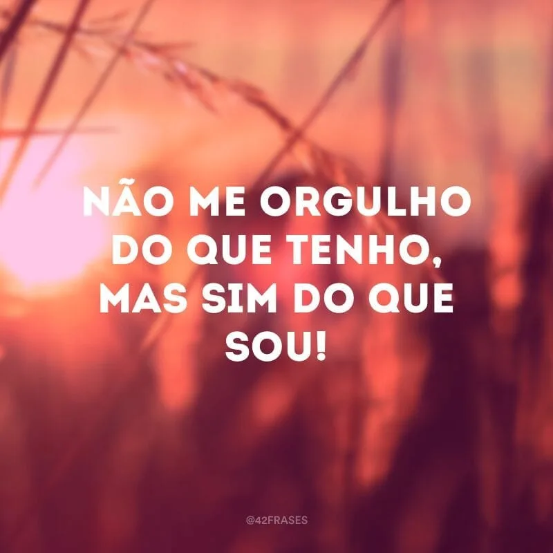 Não me orgulho do que tenho, mas sim do que sou!