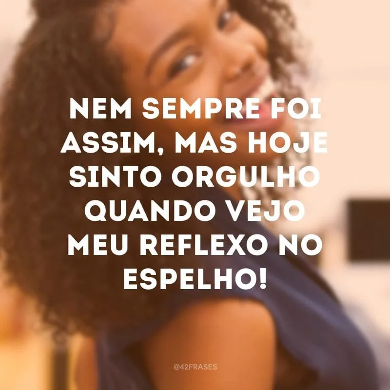 Nem sempre foi assim, mas hoje sinto orgulho quando vejo meu reflexo no espelho!