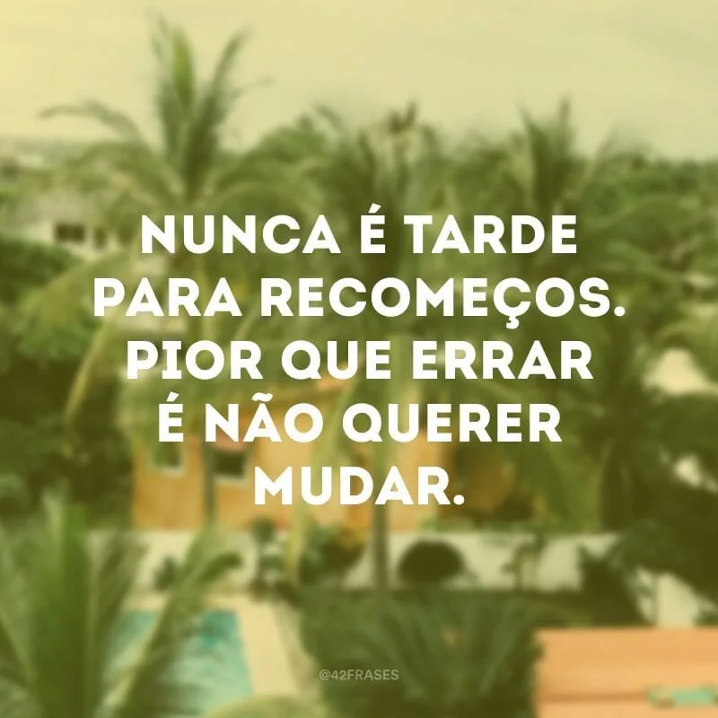 Nunca é tarde para recomeços. Pior que errar é não querer mudar.
