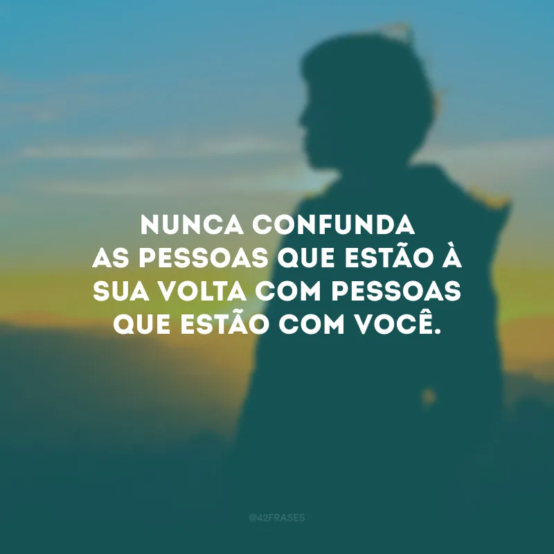 Nunca confunda as pessoas que estão à sua volta com pessoas que estão com você.