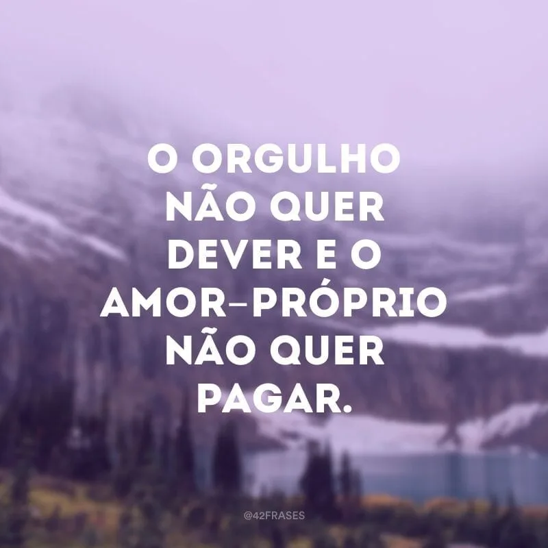 O orgulho não quer dever e o amor-próprio não quer pagar.