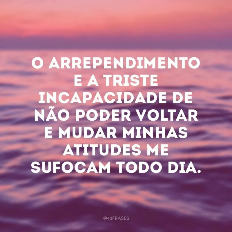 O arrependimento e a triste incapacidade de não poder voltar e mudar minhas atitudes me sufocam todo dia.