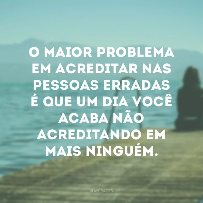 O maior problema em acreditar nas pessoas erradas é que um dia você acaba não acreditando em mais ninguém.