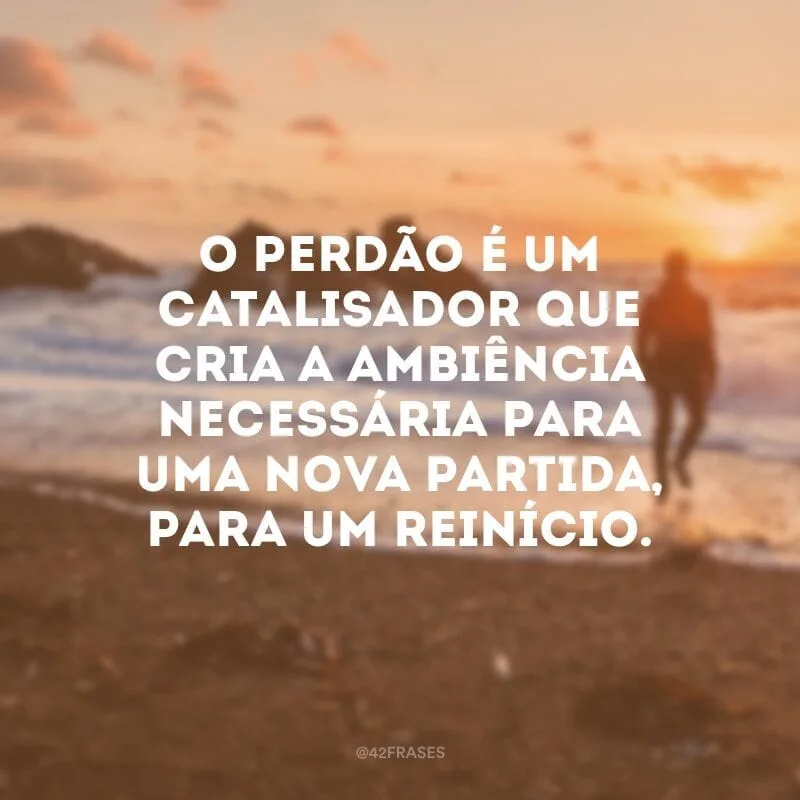 O perdão é um catalisador que cria a ambiência necessária para uma nova partida, para um reinício.
