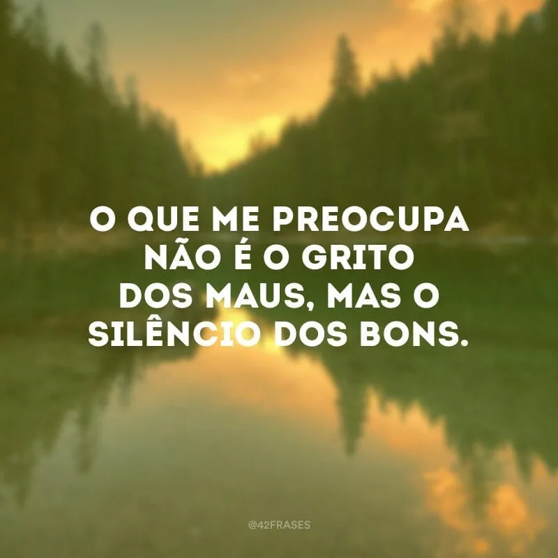 O que me preocupa não é o grito dos maus, mas o silêncio dos bons.