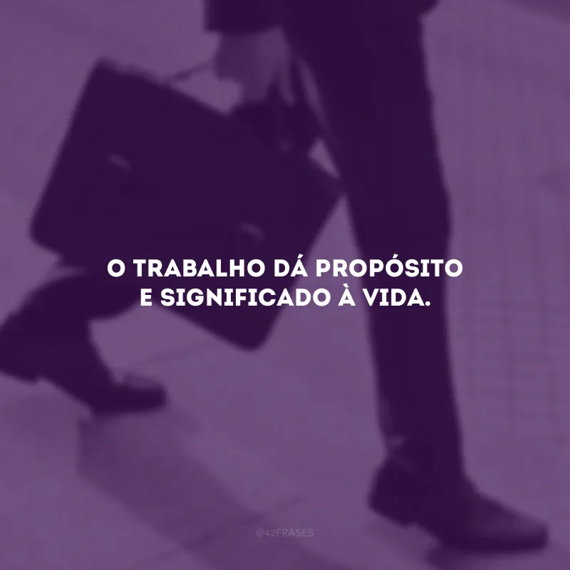 O trabalho dá propósito e significado à vida.