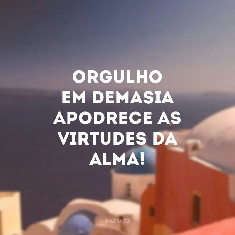 Orgulho em demasia apodrece as virtudes da alma!