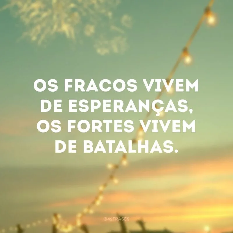 Os fracos vivem de esperanças, os fortes vivem de batalhas.