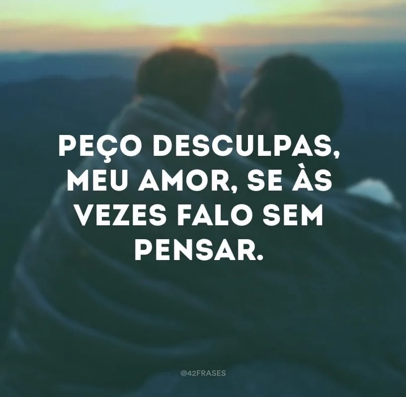Peço desculpas, meu amor, se às vezes falo sem pensar.