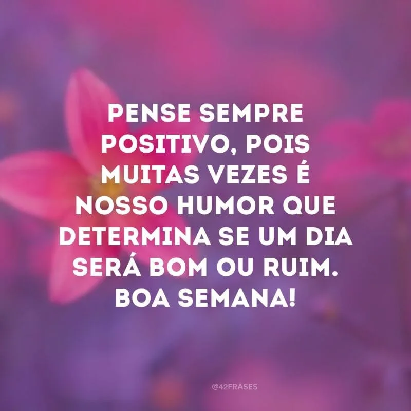 Pense sempre positivo, pois muitas vezes é nosso humor que determina se um dia será bom ou ruim. Boa semana!