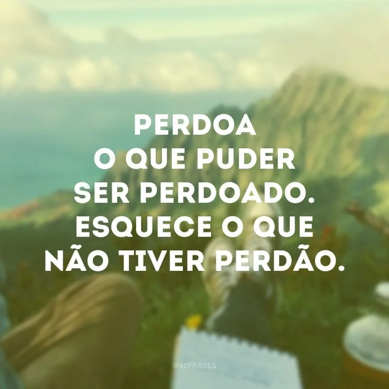 Perdoa o que puder ser perdoado. Esquece o que não tiver perdão.