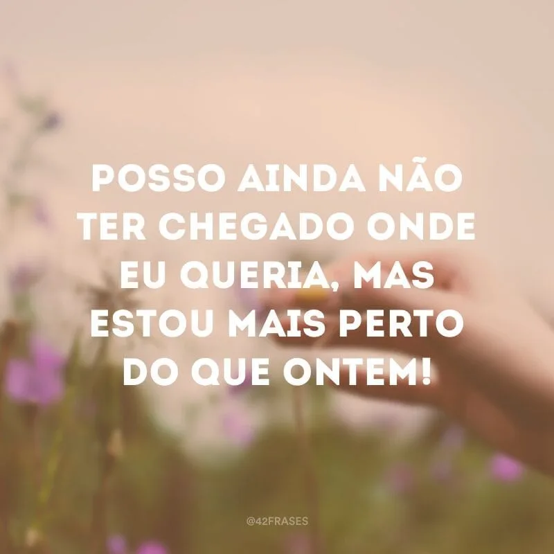 Posso ainda não ter chegado onde eu queria, mas estou mais perto do que ontem!
