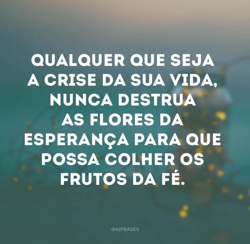 Qualquer que seja a crise da sua vida, nunca destrua as flores da esperança para que possa colher os frutos da fé.