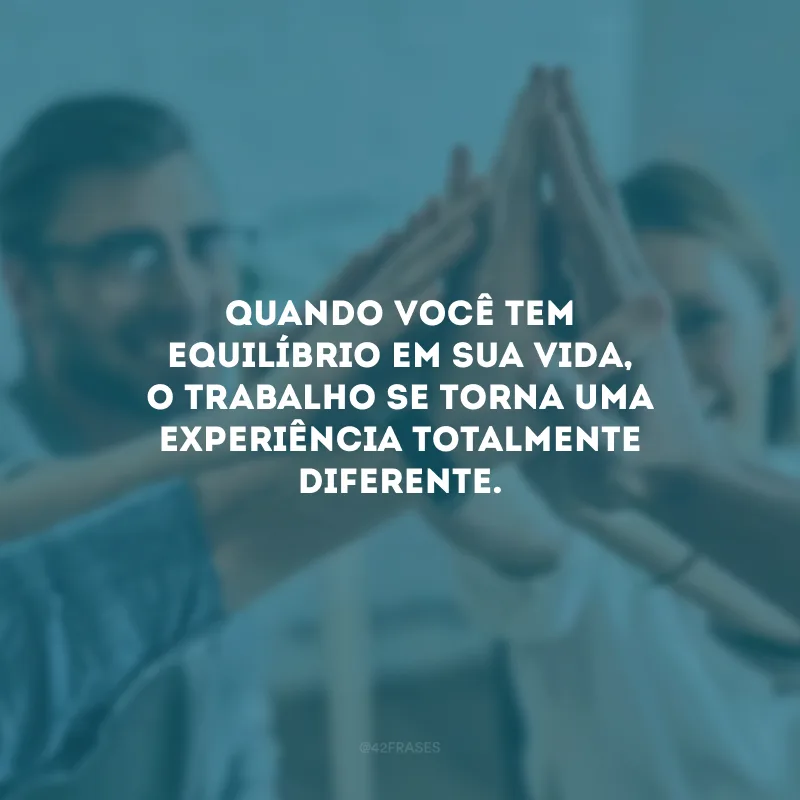 Quando você tem equilíbrio em sua vida, o trabalho se torna uma experiência totalmente diferente.
