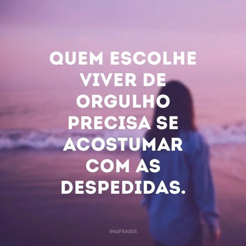 Quem escolhe viver de orgulho precisa se acostumar com as despedidas.
